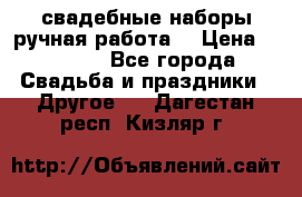 свадебные наборы(ручная работа) › Цена ­ 1 200 - Все города Свадьба и праздники » Другое   . Дагестан респ.,Кизляр г.